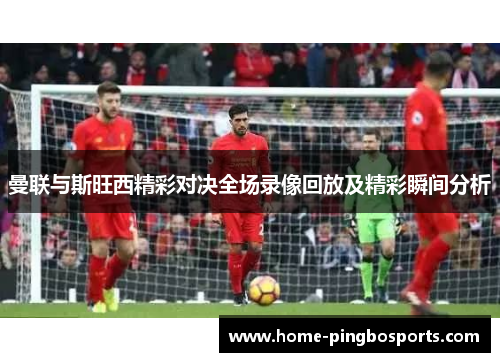 曼联与斯旺西精彩对决全场录像回放及精彩瞬间分析