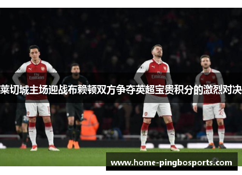 莱切城主场迎战布赖顿双方争夺英超宝贵积分的激烈对决